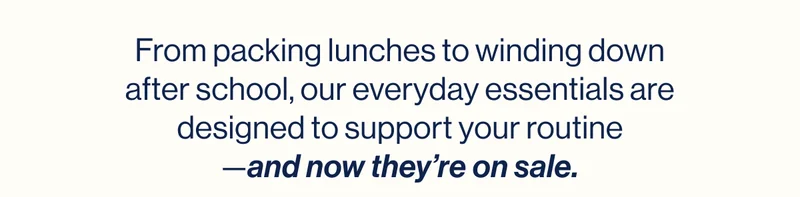 From packing lunches to winding down after school, our everyday essentials are designed to support your routine —and now they’re on sale.