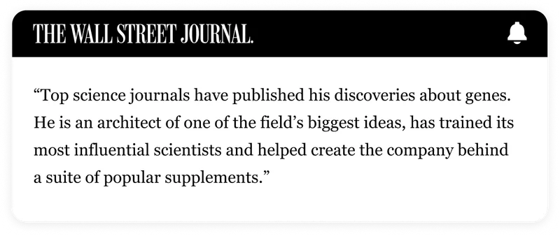 THE WALL STREET JOURNAL | "Top science journals have published his discoveries about genes. He is an architect of one of the field’s biggest ideas, has trained its most influential scientists and helped create the company behind a suite of popular supplements."