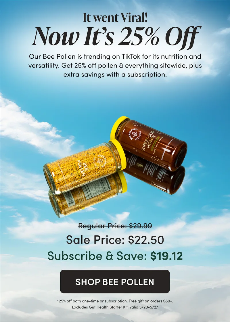 It went viral. Now It’s 25% Off Our Bee Pollen has gone viral on TikTok for its nutrition and versatility. Now for a limited time, you can save 25% on Bee Pollen and everything else sitewide. Plus, save even more when you subscribe. Use code: SUMMERSUN   $29.99 → $22.50  Subscribe & Save: $25.49 → $19.12