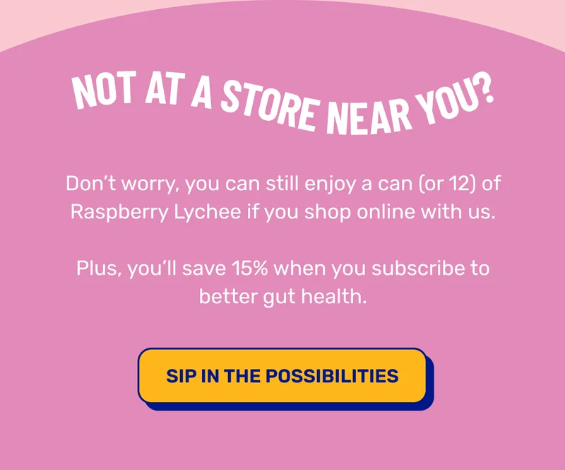 Not at a store near you? Don’t worry, you can still enjoy a can (or 12) of Raspberry Lychee if you shop online with us. Plus, you’ll save 15% when you subscribe to better gut health. SIP IN THE POSSIBILITIES