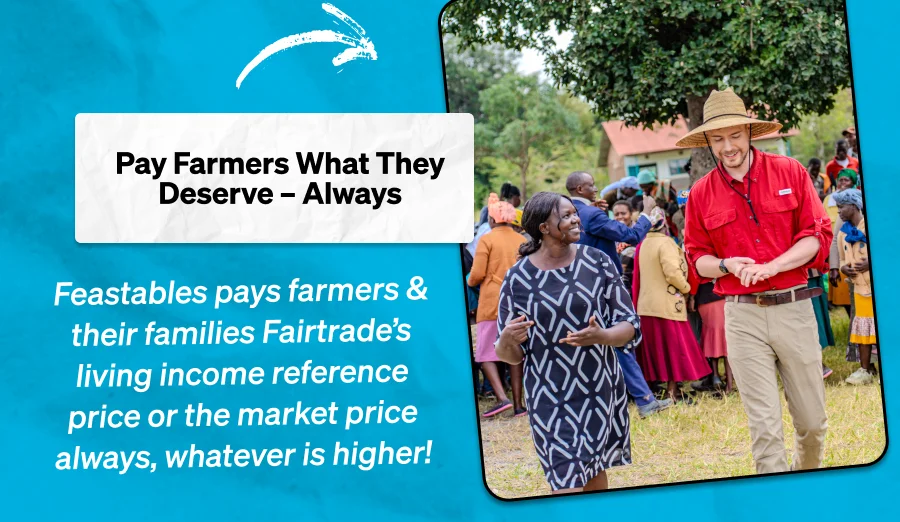 Pay Farmers What They Deserve – Always  Feastables pays farmers & their families Fairtrade’s living income reference price or the market price always, whatever is higher!