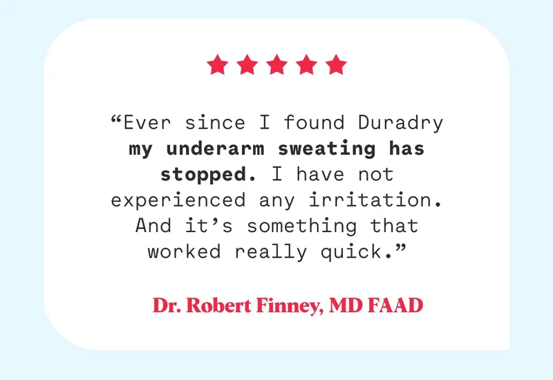 “Ever since I found Duradry my underarm sweating has stopped. I have not experienced any irritation. And it’s something that worked really quick.” Dr. Robert Finney, MD FAAD