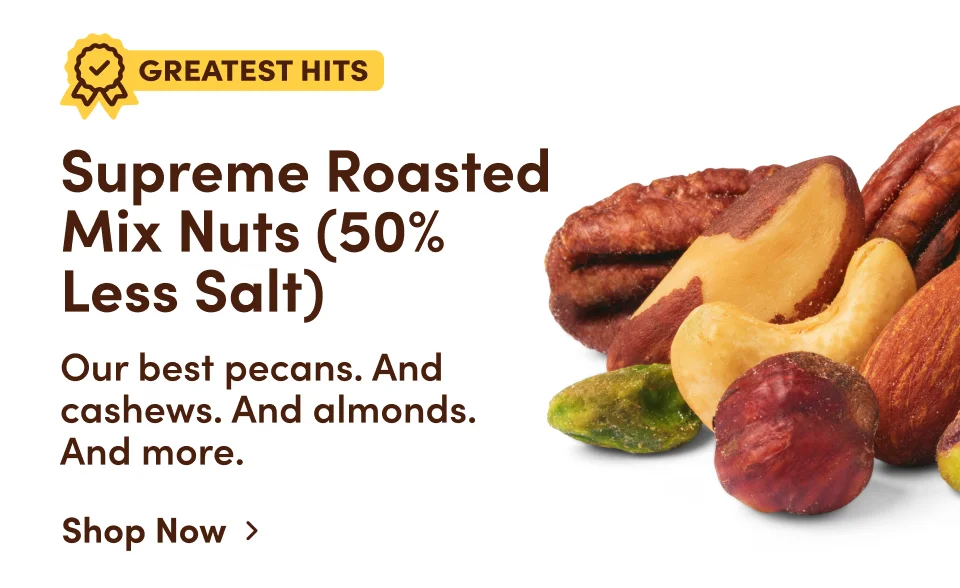 Greatest Hits. Supreme Roasted Mix Nuts (50% Less Salt): Our best pecans. And cashews. And almonds. And more. Shop Now.
