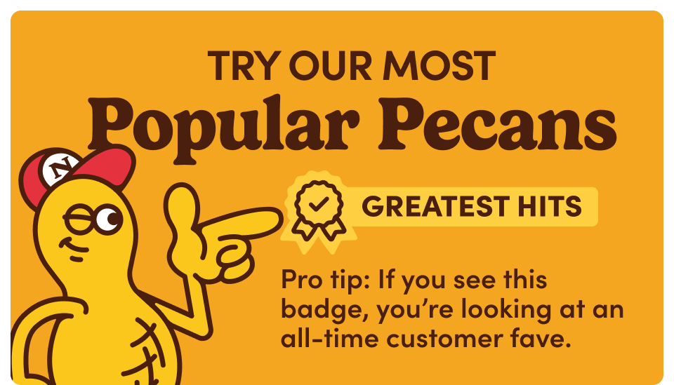 Try Our Most Popular Pecans. Greatest Hits. Pro tip: If you see this badge, you're looking at an all-time customer fave.