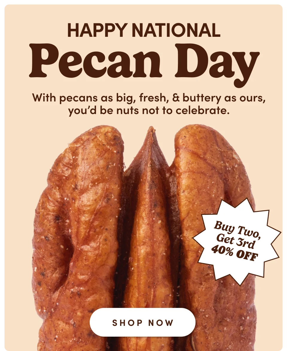 Happy National Pecan Day. With pecans as big, fresh, & buttery as ours, you'd be nuts not to celebrate. Buy Two, Get 3rd 40% Off. Shop Now