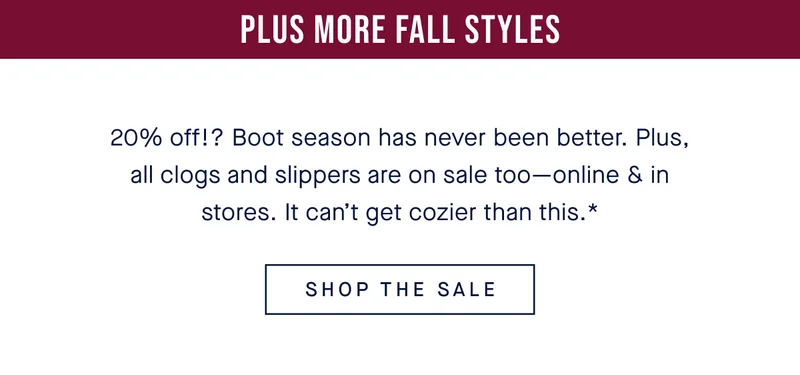 Plus more fall styles 20% off!? Boot season has never been better. Plus, all clogs and slippers are on sale too—online & in stores. It can’t get cozier than this.* SHOP THE SALE