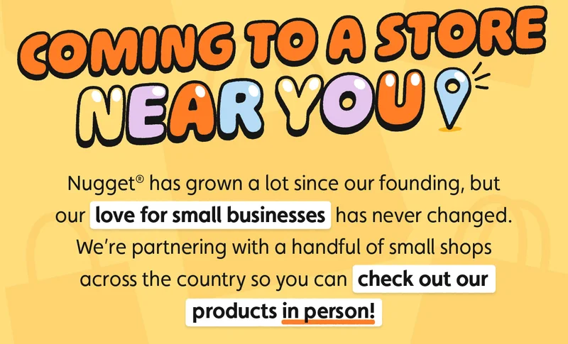 Coming to a Store Near You. Nugget® has grown a lot since our founding, but our love for small businesses has never changed. We’re partnering with a handful of small shops across the country so you can check out our products in person!