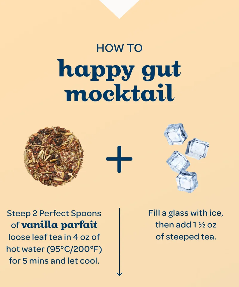 How to Happy Gut Mocktail - Step 1: Steep 2 Perfect Spoons of vanilla parfait loose leaf tea in 4 oz of hot water (95°C/200°F) for 5 mins and let cool. - Step 2: Fill a rocks glass with ice, then add 1½ oz of steeped tea.