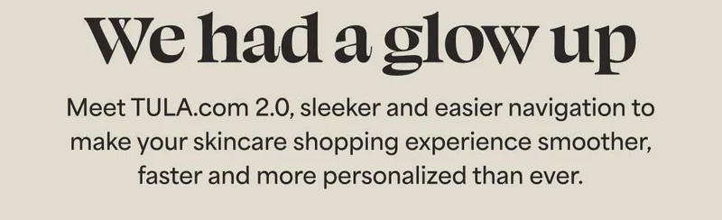 We had a glow up. Meet TULA.com 2.0, sleeker and easier navigation to  make your skincare shopping experience smoother,  faster and more personalized than ever.