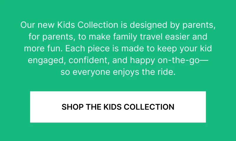 Our new Kids Collection is designed by parents, for parents, to make family travel easier and more fun. Each piece is made to keep your kid engaged, confident, and happy on-the-go—so everyone enjoys the ride.