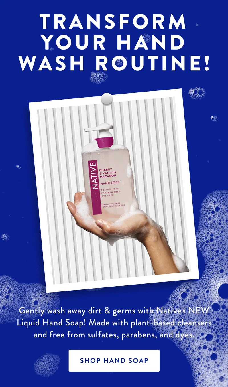 TRANSFORM YOU HAND WASH ROUTINE! | Gently wash away dirt & germs with Native's NEW Liquid hand Soap! Made with plant - based cleansers and free from sulfates, parabens, and dyes. | SHOP HAND SOAP