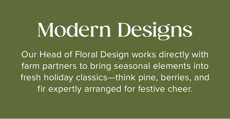 Modern Designs: Our Head of Floral Design works directly with farm partners to bring seasonal elements into fresh holiday classics—think pine, berries, and&nbsp;fir expertly arranged for festive cheer.