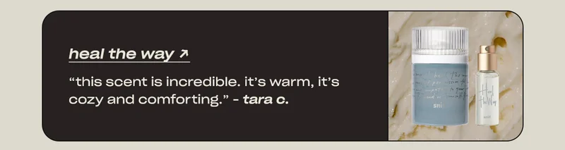 heal the way “This scent is incredible. It’s warm, it’s cozy and comforting.” - Tara C.