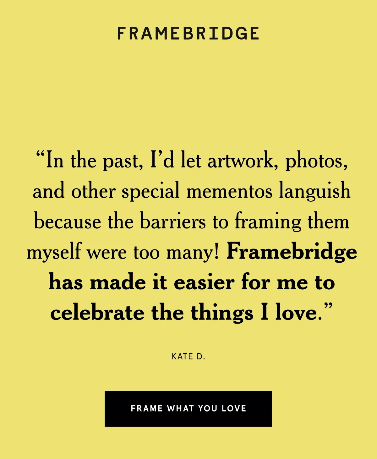 “In the past, I'd let artwork, photos, and other special mementos languish because the barriers to framing them myself were too many! Framebridge has made it easier for me to celebrate the things I love.” Kate D.