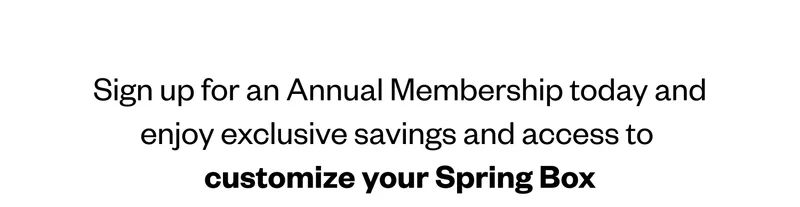 Sign up for an Annual Membership today and enjoy exclusive savings and access to customize your Spring Box