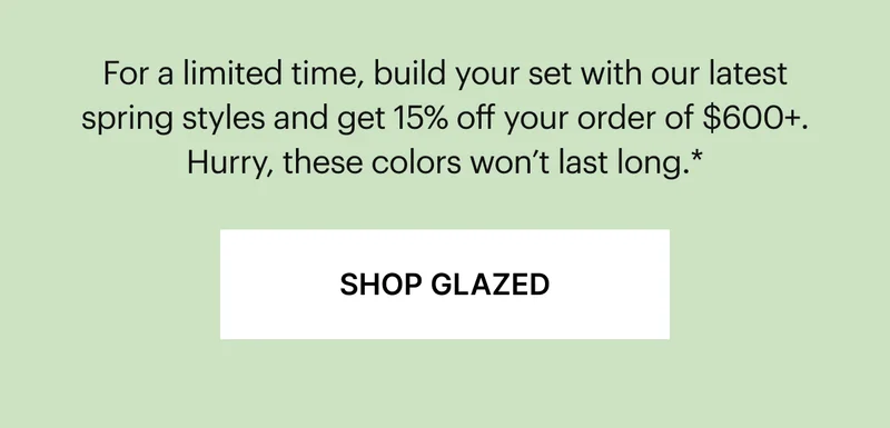 15% off orders $600+ | For a limited time, build your set with our latest spring styles and get 15% off your order of $600+. Hurry, these colors won’t last long.*