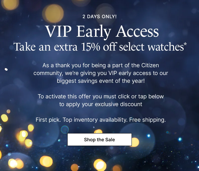 2 days only! VIP Early Access. Take an extra 15% off select watches.* As a thank you for being a part of the Citizen community, we’re giving you VIP early access to our biggest savings event of the year!  To activate this offer you must click or tap below  to apply your exclusive discount  First pick. Top inventory availability. Free shipping. Shop the Sale.
