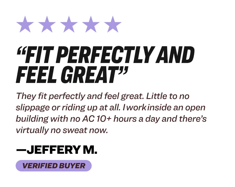 “Fit perfectly and feel great” They fit perfectly and feel great. Little to no slippage or riding up at all. I work inside an open building with no AC 10+ hours a day and there’s virtually no sweat now. —jeffery m.&nbsp; Verified buyer