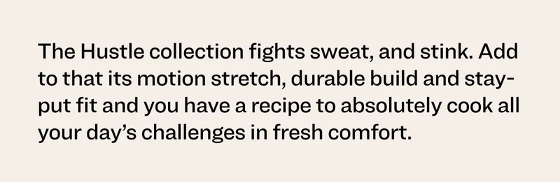 The Hustle collection fights sweat, and stink. Add to that its motion stretch, durable build and stay-put fit and you have a recipe to absolutely cook all your day’s challenges in fresh comfort.
