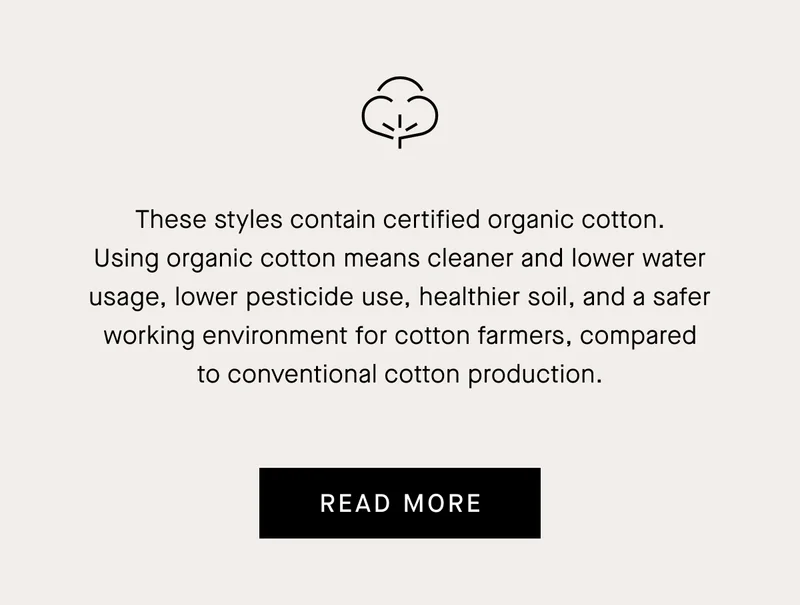 Cleaner Fashion We carefully consider our materials and work with our production partners to reduce waste, minimize natural resource use, and remove harmful chemicals and plastics from our supply chain. READ MORE