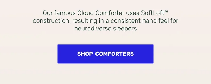 Sensory Calming • Our famous Cloud Comforter uses SoftLoft construction, resulting in a consistent hand feel for neurodiverse sleepers