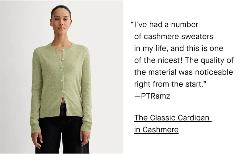 I've had a number  of cashmere sweaters  in my life, and this is one  of the nicest! The quality of the material was noticeable right from the start.”  —PTRamz. The Classic Cardigan  in Cashmere