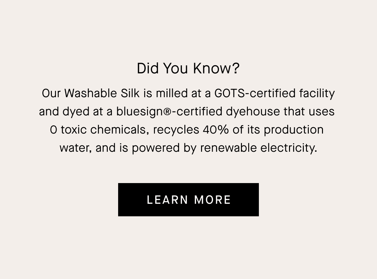 Did You Know? Our Washable Silk is milled at a GOTS-certified facility and dyed at a bluesign®-certified dyehouse that uses  0 toxic chemicals, recycles 40% of its production  water, and is powered by renewable electricity.