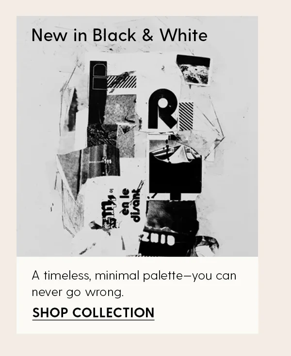 New in Black & White | A timeless, minimal palette—you can never go wrong. | Shop Collection