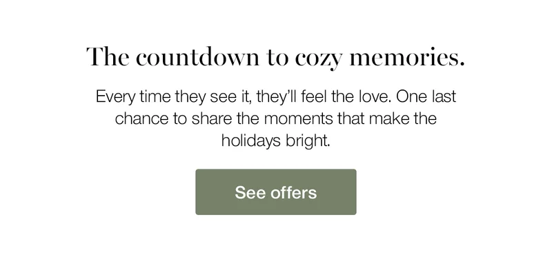 The countdown to cozy memories. Every time they see it, they'll feel the love. One last chance to share the moments that make the holidays bright.