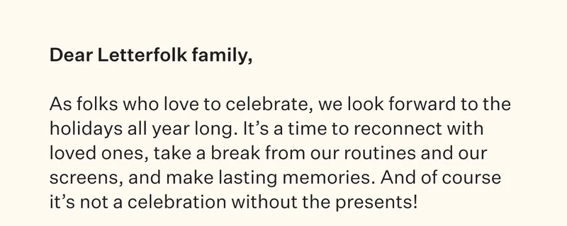 Dear Letterfolk family, As folks who love to celebrate, we look forward to the holidays all year long. It's a time to reconnect with loved ones, take a break from our routines and our screens, and make lasting memories. And of course it's not a celebration without the presents!