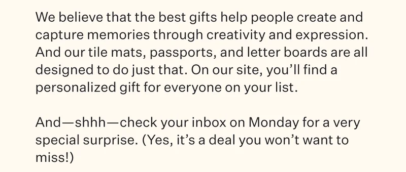 We believe that the best gifts help people create and capture memories through creativity and expression. And our tile mats, passports, and letter boards are all designed to go just that. On our site, you'll find a personalized gift for everyone on your list. And—shhh—check your inbox on Monday for a very special surprose. (Yes, it's a deal you won't want to miss!)