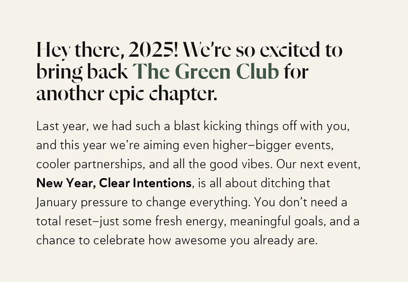 Hey there, 2025! We’re so excited to bring back The Green Club for another epic chapter. Last year, we had such a blast kicking things off with you, and this year we’re aiming even higher—bigger events, cooler partnerships, and all the good vibes. Our next event, New Year, Clear Intentions, is all about ditching that January pressure to change everything. You don’t need a total reset—just some fresh energy, meaningful goals, and a chance to celebrate how awesome you already are.