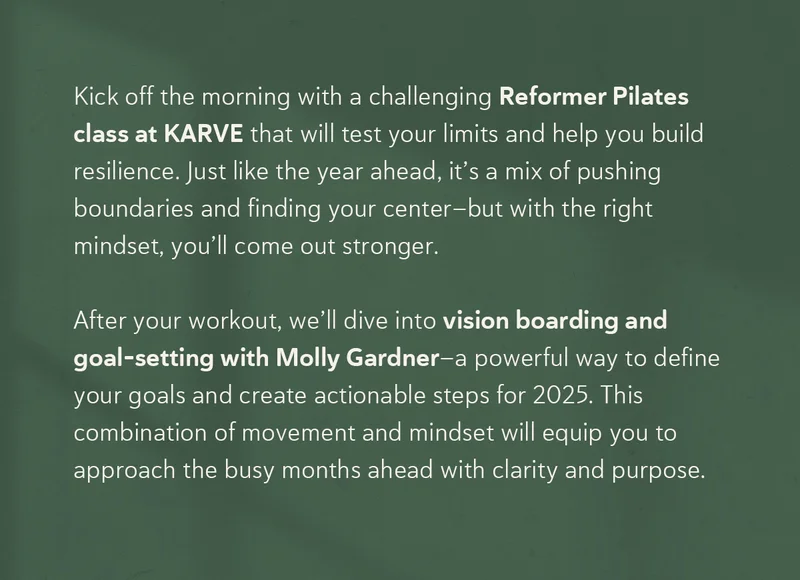 Kick off the morning with a challenging Reformer Pilates class at KARVE that will test your limits and help you build resilience. Just like the year ahead, it’s a mix of pushing boundaries and finding your center—but with the right mindset, you’ll come out stronger. After your workout, we’ll dive into vision boarding and goal-setting with Molly Gardner—a powerful way to define your goals and create actionable steps for 2025. This combination of movement and mindset will equip you to approach the busy months ahead with clarity and purpose.