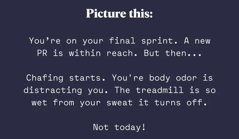 Picture this: You’re on your final sprint. A new PR is within reach. But then...  Chafing starts. You're body odor is distracting you. The treadmill is so wet from your sweat it turns off.  Not today!