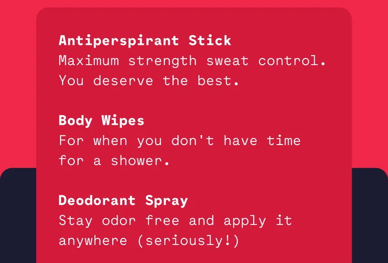 Antiperspirant Stick Maximum strength sweat control. You deserve the best.  Body Wipes For when you don't have time for a shower.  Deodorant Spray Stay odor free and apply it anywhere (seriously!)