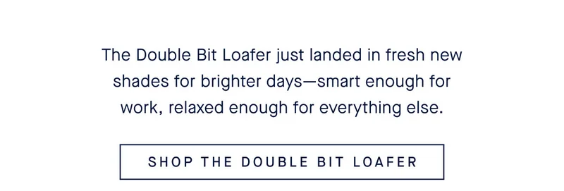 The Double Bit Loafer just landed in fresh new shades for brighter days—smart enough for work, relaxed enough for everything else. SHOP THE DOUBLE BIT LOAFER