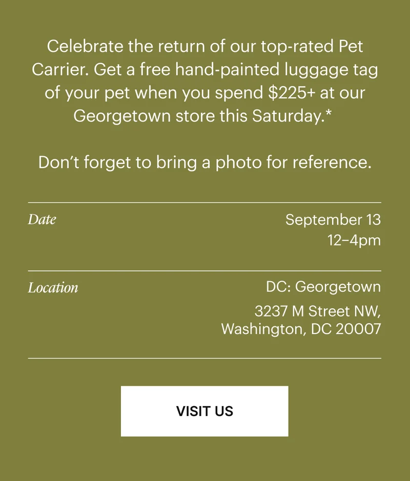 Celebrate the return of our top-rated Pet Carrier Get a free hand-painted luggage tag of your pet when you spend $255+ at our Georgetown store this Saturday.*