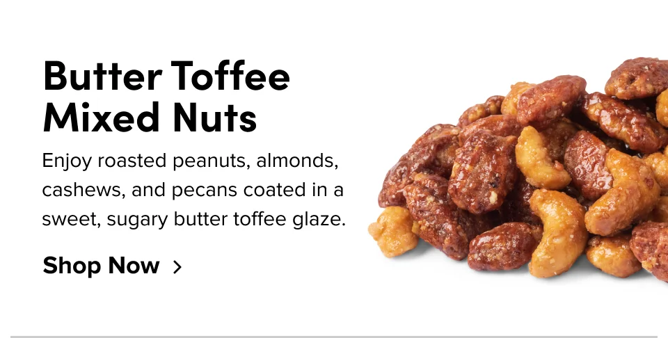Butter Toffee Mixed Nuts Each buttery batch is caramelized in sugar and bourbon for a smoky, sweet taste. Shop Now