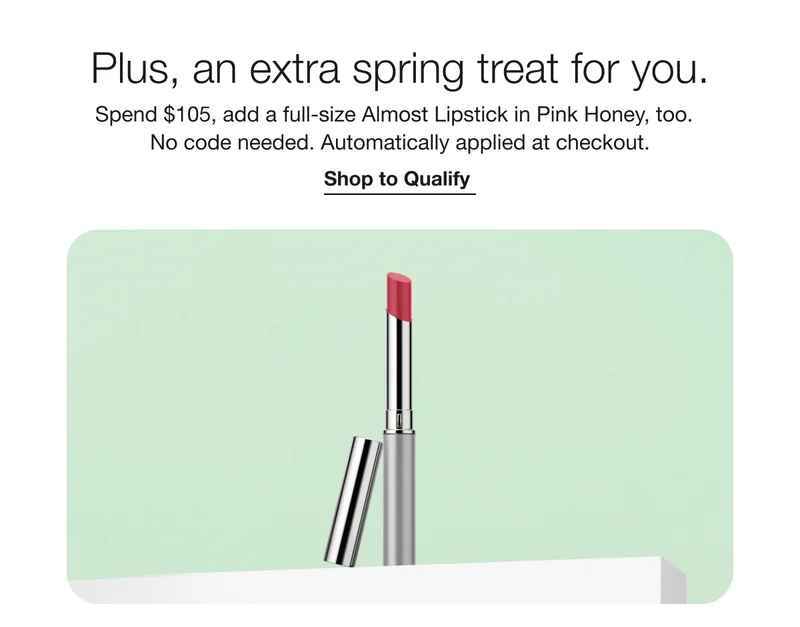 Plus, an extra spring treat for you. | Spend $105, add a full-size Almost Lipstick in Pink Honey, too. No code needed. Automatically applied at checkout. | Shop to Qualify