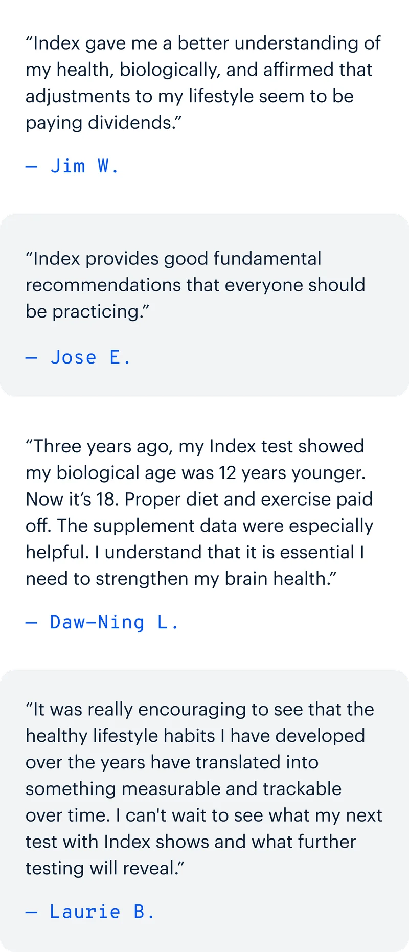 “Index gave me a better understanding of my health, biologically, and affirmed that adjustments to my lifestyle seem to be paying dividends.” — Jim W. | “Index provides good fundamental recommendations that everyone should be practicing.” — Jose E. | “Three years ago, my Index test showed my biological age was 12 years younger. Now it’s 18. Proper diet and exercise paid off. The supplement data were especially helpful. I understand that it is essential I need to strengthen my brain health.” — Daw-Ning L. | “It was really encouraging to see that the healthy lifestyle habits I have developed over the years have translated into something measurable and trackable over time. I can't wait to see what my next test with Index shows and what further testing will reveal.” — Laurie B.