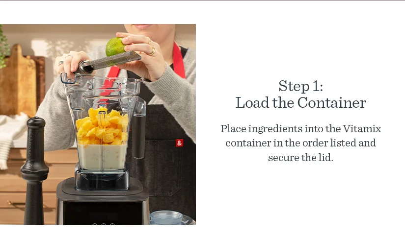 Step 1: Load the Container. Place ingredients into the Vitamix container in the order listed and secure the lid.