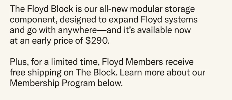 The Floyd Block is our all-new modular storage component, designed to expand Floyd systems and go with anywhere—and it’s available now  at an early price of $290. Plus, for a limited time, Floyd Members receive free shipping on The Block. Learn more about our Membership Program below.