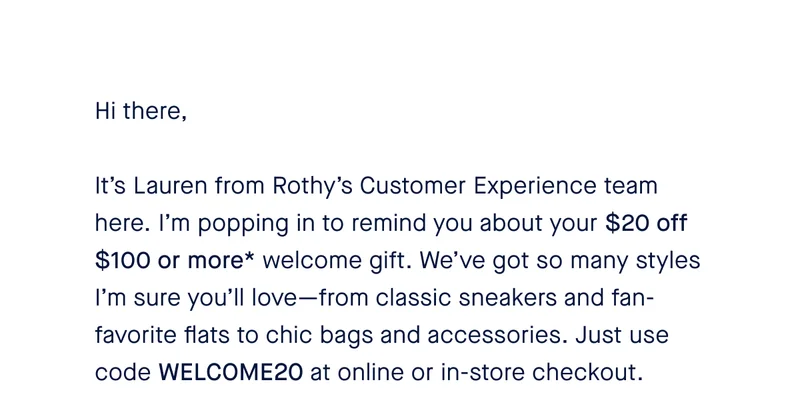Hi there, It’s Lauren from Rothy’s Customer Experience team here. I’m popping in to remind you about your $20 off $100 or more* welcome gift. We’ve got so many styles I’m sure you’ll love—from classic sneakers and fan-favorite flats to chic bags and accessories. Just use code WELCOME20 at online or in-store checkout.