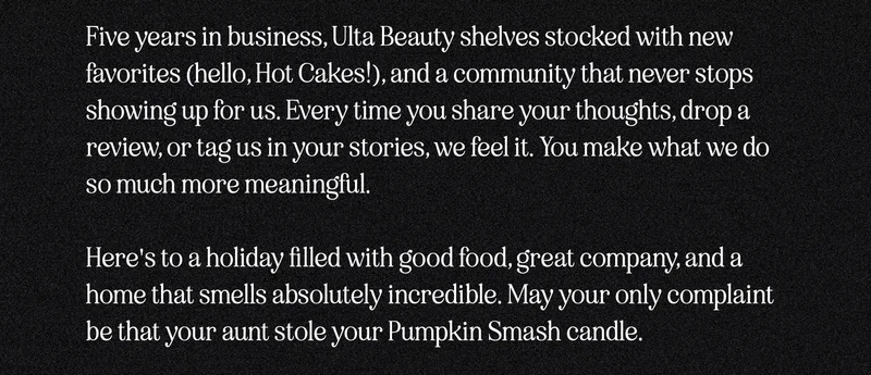 Five years in business, Ulta Beauty shelves stocked with new favorites (hello, Hot Cakes!), and a community that never stops showing up for us. Every time you share your thoughts, drop a review, or tag us in your stories, we feel it. You make what we do actually mean something.  Here's to a holiday filled with good food, great company, and a home that smells absolutely incredible. May your only complaint be that your aunt stole your Pumpkin Smash candle.