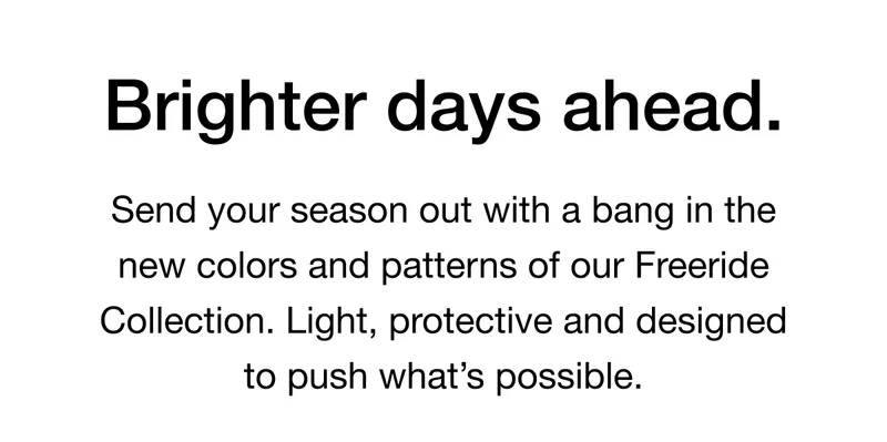 Brighter days ahead.Send your season out with a bang in the new colors and patterns of our Freeride Collection. Light, protective and designed to push what's possible.