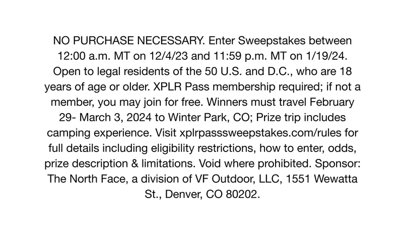 NO PURCHASE NECESSARY. Enter Sweepstakes between12:00 a.m. MT on 12/4/23 and 11:59 p.m. MT on 1/19/24.Open to legal residents of the 50 U.S. and D.C., who are 18 years of age or older. XPLR Pass membership required; if not a member, you may join for free. Winners must travel February 29- March 3, 2024 to Winter Park, CO; Prize trip includes camping experience. Visit xplrpasssweepstakes.com/rules for full details including eligibility restrictions, how to enter, odds, prize description & limitations. Void where prohibited. Sponsor - The North Face, a division of VF Outdoor, LLC, 1551 Wewatta St., Denver, CO 80202.