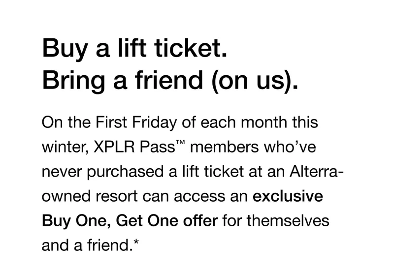 On the First Friday of each month this winter, XPLR Pass™ members who’ve never purchased a lift ticket at an Alterra-owned resort can access an exclusive Buy One, Get One offer for themselves and a friend.*