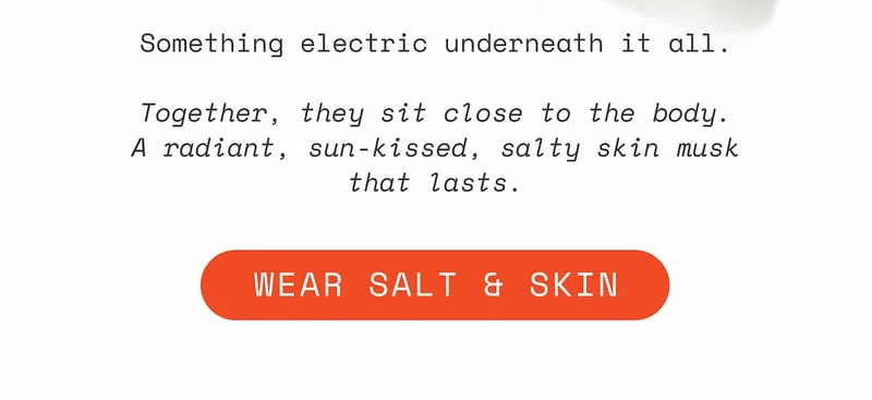 Something electric underneath it all.  Together, they sit close to the body. A radiant, sun-kissed, salty skin musk that lasts.