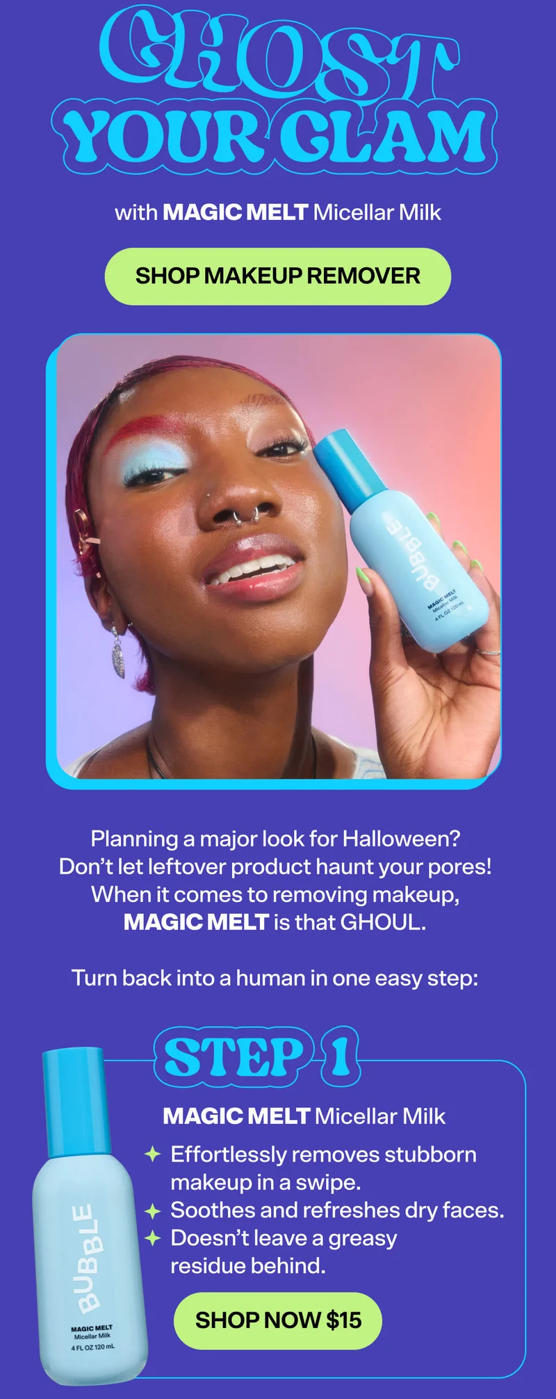 Ghost Your Glam. with MAGIC MELT Micellar Milk. SHOP MAKEUP REMOVER. Planning a major look for Halloween? Don’t let leftover product haunt your pores! When it comes to removing makeup, Magic Melt is that GHOUL.&nbsp;  STEP 1: Magic Melt Micellar Milk [SHOP NOW $15]&nbsp; Effortlessly removes stubborn makeup in a swipe&nbsp; Soothes and refreshes dry faces&nbsp; Doesn’t leave a greasy residue behind.