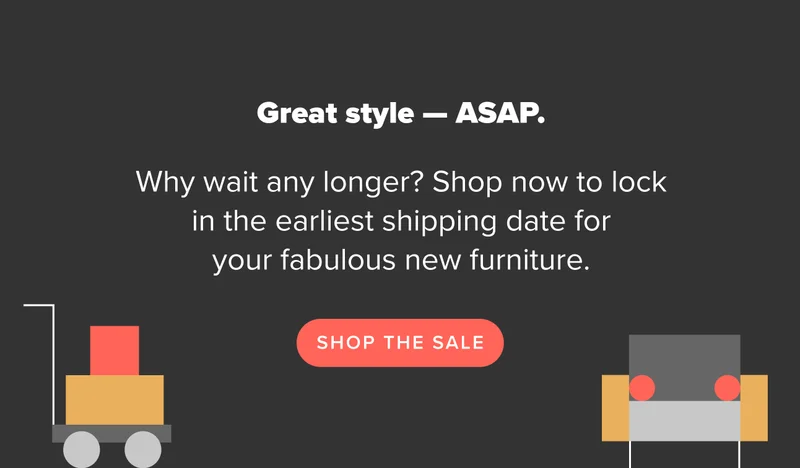 Why wait? Shop now to lock in the earliest shipping date for your fabulous new furniture. Shop the sale.